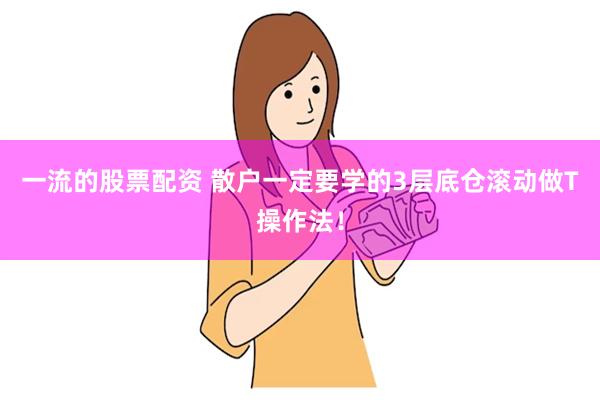一流的股票配资 散户一定要学的3层底仓滚动做T操作法！