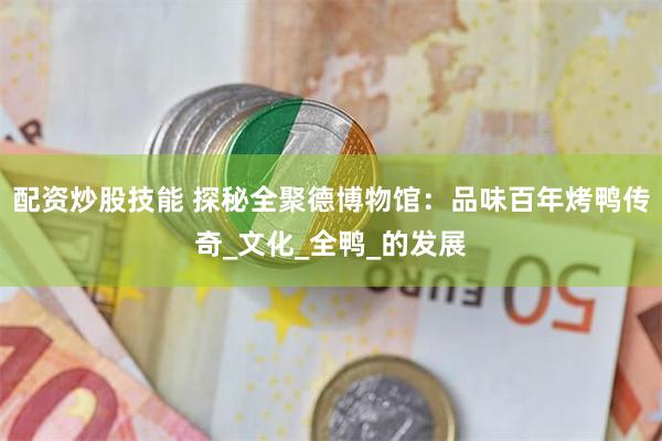配资炒股技能 探秘全聚德博物馆：品味百年烤鸭传奇_文化_全鸭
