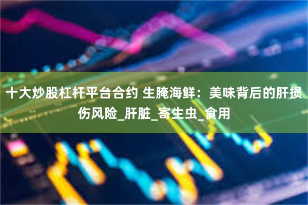 十大炒股杠杆平台合约 生腌海鲜：美味背后的肝损伤风险_肝脏_