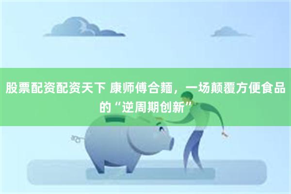 股票配资配资天下 康师傅合麵，一场颠覆方便食品的“逆周期创新