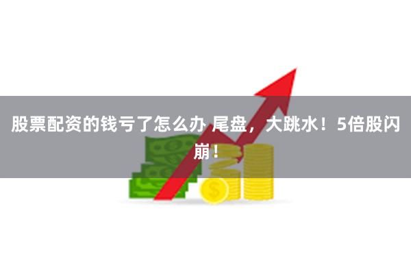 股票配资的钱亏了怎么办 尾盘，大跳水！5倍股闪崩！