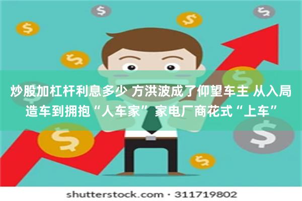 炒股加杠杆利息多少 方洪波成了仰望车主 从入局造车到拥抱“人车家” 家电厂商花式“上车”
